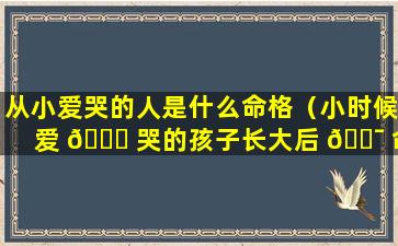 从小爱哭的人是什么命格（小时候爱 🕊 哭的孩子长大后 🐯 命运如何）